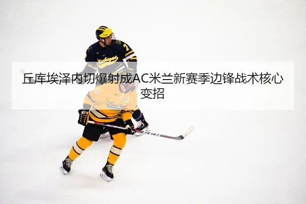 丘库埃泽内切爆射成AC米兰新赛季边锋战术核心变招